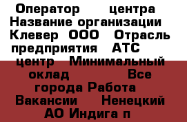 Оператор Call-центра › Название организации ­ Клевер, ООО › Отрасль предприятия ­ АТС, call-центр › Минимальный оклад ­ 25 000 - Все города Работа » Вакансии   . Ненецкий АО,Индига п.